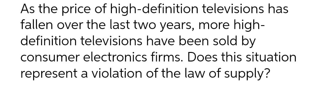 As the price of high-definition televisions has
fallen over the last two years, more high-
definition televisions have been sold by
consumer electronics firms. Does this situation
represent a violation of the law of supply?
