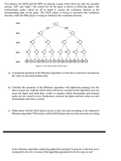 Two players, the MAX and the MIN are playing a game where there are only two possible
actions, "left" and "right". The search tree for the game is shown in following figure. The
leaf/terminals nodes, which are all at depth 4, contain the evaluation function at the
corresponding state of the game. The MAX player is trying to maximize this evaluation
function, while the MIN player is trying to minimize this evaluation function.
MAX
MIN
MAX
MIN
MAX
OOOO
Figure 1: The adversarial search tre
a) Consider the operation of the Minimax algorithm over the above search tree and indicate
the value of each intermediate node.
b) Consider the operation of the Minimax algorithm with alpha-beta pruning over the
above search tree. Indicate which nodes will not be consider by this algorithm (you can
rease the figure and mark them visibly or mention which intermediate and terminal
nodes are not visited in text). Furthermore, indicate the alpha and beta values on each
intermediate node that is visited.
c) What action will the MAX player choose at the root state according to the exhaustive
Minimax algorithm? What action will the MAX player choose at the root state according
to the Minimax algorithm employing alpha-beta pruning? In general, is the best move
computed by the two versions of the algorithm guaranteed to be the same or not?