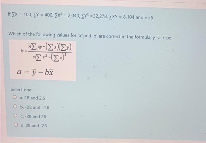 If x= 100, Y = 400, X² = 2,040, [Y² =32,278, XY = 8,104 and n=5
Which of the following values for 'a' and 'b' are correct in the formula: y=a + bx
*Σ -(ΣΙΣ»)
b = .
a = y-bx
Select one:
O a. 28 and 2.6
O b. -28 and -2.6
O c. -28 and 26
O d. 28 and -26