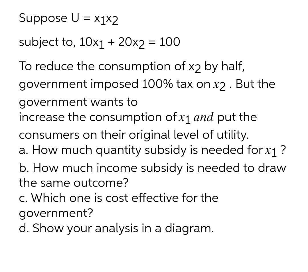 Suppose U = x1×2
subject to, 10x1 + 20x2 = 100
To reduce the consumption of x2 by half,
government imposed 100% tax on x2 . But the
government wants to
increase the consumption of x1 and put the
consumers on their original level of utility.
a. How much quantity subsidy is needed for x1?
b. How much income subsidy is needed to draw
the same outcome?
c. Which one is cost effective for the
government?
d. Show your analysis in a diagram.
