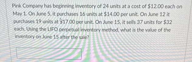 Pink Company has beginning inventory of 24 units at a cost of $12.00 each on
May 1. On June 5, it purchases 16 units at $14.00 per unit. On June 12 it
purchases 19 units at $17.00 per unit. On June 15, it sells 37 units for $32
each. Using the LIFO perpetual inventory method, what is the value of the
inventory on June 15 after the sale?