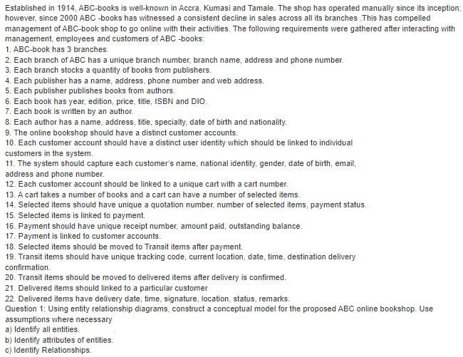Established in 1914, ABC-books is well-known in Accra, Kumasi and Tamale. The shop has operated manually since its inception;
however, since 2000 ABC -books has witnessed a consistent decline in sales across all its branches .This has compelled
management of ABc-book shop to go online with their activities. The following requirements were gathered after interacting with
management, employees and customers of ABC -books:
1. ABC-book has 3 branches.
2. Each branch of ABC has a unique branch number, branch name, address and phone number.
3. Each branch stocks a quantity of books from publishers.
4. Each publisher has a name, address, phone number and web address.
5. Each publisher publishes books from authors.
6. Each book has year, edition, price, title, ISBN and DIO.
7. Each book is written by an author.
8. Each author has a name, address, title, specialty, date of birth and nationality.
9. The online bookshop should have a distinct customer accounts.
10. Each customer account should have a distinct user identity which should be linked to individual
customers in the system.
11. The system should capture each customer's name, national identity, gender, date of birth, email,
address and phone number.
12. Each customer account should be linked to a unique cart with a cart number.
13. A cart takes a number of books and a cart can have a number of selected items.
14. Selected items should have unique a quotation number, number of selected items, payment status.
15. Selected items is linked to payment.
16. Payment should have unique receipt number, amount paid, outstanding balance.
17. Payment is linked to customer accounts.
18. Selected items should be moved to Transit items after payment.
19. Transit items should have unique tracking code, current location, date, time, destination delivery
confirmation.
20. Transit items should be moved to delivered items after delivery is confirmed.
21. Delivered items should linked to a particular customer
22. Delivered items have delivery date, time, signature, location, status, remarks.
Question 1: Using entity relationship diagrams, construct a conceptual model for the proposed ABC online bookshop. Use
assumptions where necessary
a) Identify all entities.
b) Identify attributes of entities.
c) Identify Relationships.
