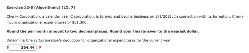 Exercise 12-8 (Algorithmic) (LO. 7)
Cherry Corporation, a calendar year C corporation, is formed and begins business on 2/1/2021. In connection with its formation, Cherry
incurs organizational expenditures of $51,300.
Round the per month amount to two decimal places. Round your final answer to the nearest dollar.
Determine Cherry Corporation's deduction for organizational expenditures for the current year.
264.44 X