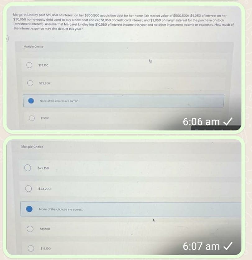 Margaret Lindley paid $15,050 of interest on her $300,500 acquisition debt for her home (fair market value of $500,500), $4,050 of interest on her
$30,050 home-equity debt used to buy a new boat and car, $1,050 of credit card interest, and $3,050 of margin interest for the purchase of stock
(investment interest). Assume that Margaret Lindley has $10,050 of interest income this year and no other investment income or expenses. How much of
the interest expense may she deduct this year?
Multiple Choice
$22,150
$23.200
None of the choices are correct
$10:300
Multiple Choice
$22,150
$23,200
None of the choices are correct.
$19,100
$18.300
D
6:06 am ✓
6:07 am ✓