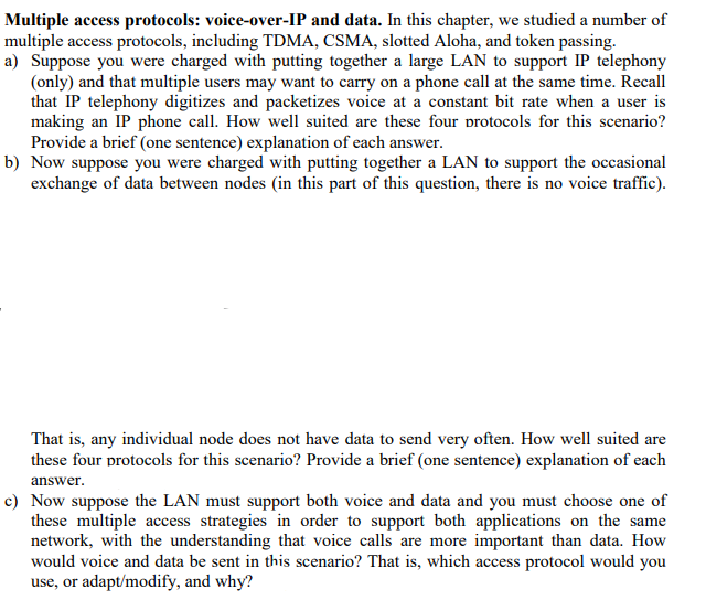 Multiple access protocols: voice-over-IP and data. In this chapter, we studied a number of
multiple access protocols, including TDMA, CSMA, slotted Aloha, and token passing.
a) Suppose you were charged with putting together a large LAN to support IP telephony
(only) and that multiple users may want to carry on a phone call at the same time. Recall
that IP telephony digitizes and packetizes voice at a constant bit rate when a user is
making an IP phone call. How well suited are these four protocols for this scenario?
Provide a brief (one sentence) explanation of each answer.
b) Now suppose you were charged with putting together a LAN to support the occasional
exchange of data between nodes (in this part of this question, there is no voice traffic).
That is, any individual node does not have data to send very often. How well suited are
these four protocols for this scenario? Provide a brief (one sentence) explanation of each
answer.
c) Now suppose the LAN must support both voice and data and you must choose one of
these multiple access strategies in order to support both applications on the same
network, with the understanding that voice calls are more important than data. How
would voice and data be sent in this scenario? That is, which access protocol would you
use, or adapt/modify, and why?
