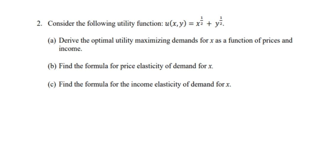 2. Consider the following utility function: u(x,y) = xỉ + yž.
(a) Derive the optimal utility maximizing demands for x as a function of prices and
income.
(b) Find the formula for price elasticity of demand for x.
(c) Find the formula for the income elasticity of demand for x.
