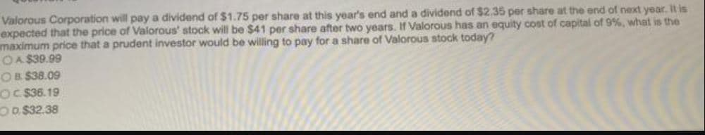 Valorous Corporation will pay a dividend of $1.75 per share at this year's end and a dividend of $2.35 per share at the end of next year. It is
expected that the price of Valorous' stock will be $41 per share after two years. If Valorous has an equity cost of capital of 9%, what is the
maximum price that a prudent investor would be willing to pay for a share of Valorous stock today?
OA $39.99
OB. $38.09
OC$36.19
OD$32.38