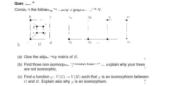 Ques .."
Consic r the folloWII y
Əlip 3 graphs H.
G
(a) Give the adjauncy matrix of H.
(b) Find three non-isomorpi anningn traes of u. Explain why your trees
are not isomorphic.
(c) Find a function p: V(G)V(H) such that p is an isomorphism between
G and H. Explain also why p is an isomorphism.
