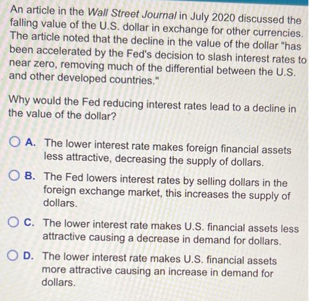 An article in the Wall Street Journal in July 2020 discussed the
falling value of the U.S. dollar in exchange for other currencies.
The article noted that the decline in the value of the dollar "has
been accelerated by the Fed's decision to slash interest rates to
near zero, removing much of the differential between the U.S.
and other developed countries."
Why would the Fed reducing interest rates lead to a decline in
the value of the dollar?
OA. The lower interest rate makes foreign financial assets
less attractive, decreasing the supply of dollars.
OB. The Fed lowers interest rates by selling dollars in the
foreign exchange market, this increases the supply of
dollars.
OC. The lower interest rate makes U.S. financial assets less
attractive causing a decrease in demand for dollars.
OD. The lower interest rate makes U.S. financial assets
more attractive causing an increase in demand for
dollars.