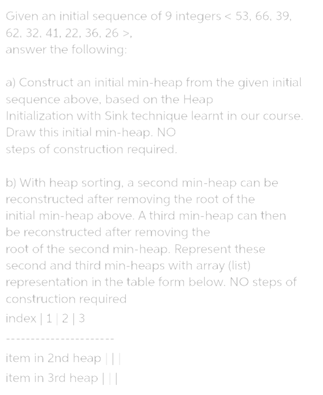 Given an initial sequence of 9 integers < 53, 66, 39,
62, 32, 41, 22, 36, 26 >,
answer the following:
a) Construct an initial min-heap from the given initial
sequence above, based on the Heap
Initialization with Sink technique learnt in our course.
Draw this initial min-heap. NO
steps of construction required.
b) With heap sorting, a second min-heap can be
reconstructed after removing the root of the
initial min-heap above. A third min-heap can then
be reconstructed after removing the
root of the second min-heap. Represent these
second and third min-heaps with array (list)
representation in the table form below. NO steps of
construction required
index | 1|2|3
item in 2nd heap |||
item in 3rd heap |
