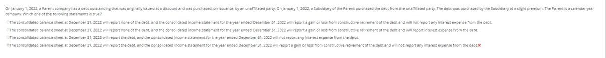 On January 1, 2022, a Parent company has a debt outstanding that was originally issued at a discount and was purchased, on issuance, by an unaffiliated party. On January 1, 2022, a Subsidiary of the Parent purchased the debt from the unaffiliated party. The debt was purchased by the Subsidiary at a slight premium. The Parent is a calendar year
company. Which one of the following statements is true?
The consolidated balance sheet at December 31, 2022 will report none of the debt, and the consolidated income statement for the year ended December 31, 2022 will report a gain or loss from constructive retirement of the debt and will not report any interest expense from the debt.
The consolidated balance sheet at December 31, 2022 will report none of the debt, and the consolidated income statement for the year ended December 31, 2022 will report a gain or loss from constructive retirement of the debt and will report interest expense from the debt.
The consolidated balance sheet at December 31, 2022 will report the debt, and the consolidated income statement for the year ended December 31, 2022 will not report any interest expense from the debt..
The consolidated balance sheet at December 31, 2022 will report the debt, and the consolidated income statement for the year ended December 31, 2022 will report again or loss from constructive retirement of the debt and will not report any interest expense from the debt.x