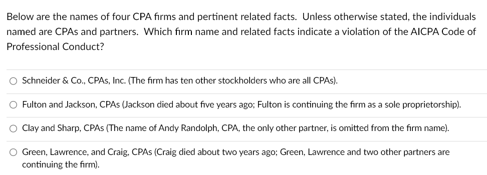 Below are the names of four CPA firms and pertinent related facts. Unless otherwise stated, the individuals
named are CPAs and partners. Which firm name and related facts indicate a violation of the AICPA Code of
Professional Conduct?
O Schneider & Co., CPAs, Inc. (The firm has ten other stockholders who are all CPAs).
O Fulton and Jackson, CPAS (Jackson died about five years ago; Fulton is continuing the firm as a sole proprietorship).
O Clay and Sharp, CPAS (The name of Andy Randolph, CPA, the only other partner, is omitted from the firm name).
O Green, Lawrence, and Craig, CPAS (Craig died about two years ago; Green, Lawrence and two other partners are
continuing the firm).