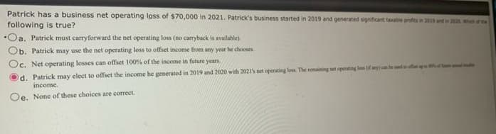 Patrick has a business net operating loss of $70,000 in 2021. Patrick's business started in 2019 and generated significant taxable profits in 2015 and a
following is true?
•Oa. Patrick must carryforward the net operating loss (no carryback is available)
Ob. Patrick may use the net operating loss to offset income from any year he chooses
Oc. Net operating losses can offset 100% of the income in future years.
d. Patrick may elect to offset the income he generated in 2019 and 2020 with 2021's net operating loss. The remaining set operating lens (if any) can be und u
income.
Oe. None of these choices are correct.