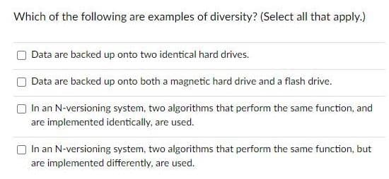 Which of the following are examples of diversity? (Select all that apply.)
Data are backed up onto two identical hard drives.
Data are backed up onto both a magnetic hard drive and a flash drive.
In an N-versioning system, two algorithms that perform the same function, and
are implemented identically, are used.
In an N-versioning system, two algorithms that perform the same function, but
are implemented differently, are used.