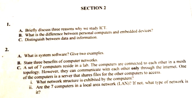 1.
2.
SECTION 2
A. Briefly discuss three reasons why we study ICT.
B. What is the difference between personal computers and embedded devices?
C. Distinguish between data and information.
A. What is system software? Give two examples.
B. State three benefits of computer networks.
C. A set of 7 computers reside in a lab. The computers are connected to each other in a mesh
topology. However, they can communicate with each other only through the internet. One
of the computers is a server that shares files for the other computers to access.
i. What network structure is exhibited by the computers?
ii. Are the 7 computers in a local area network (LAN)? If not, what type of network is
it?