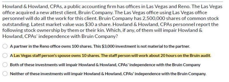 Howland & Howland, CPAs, a public accounting firm has offices in Las Vegas and Reno. The Las Vegas
office acquired a new attest client, Bruin Company. The Las Vegas office using Las Vegas office
personnel will do all the work for this client. Bruin Company has 2,500,000 shares of common stock
outstanding. Latest market value was $30 a share. Howland & Howland, CPAs personnel report the
following stock ownership by them or their kin. Which, if any, of them will impair Howland &
Howland, CPAs' independence with Bruin Company?
A partner in the Reno office owns 100 shares. This $3,000 investment is not material to the partner.
A Las Vegas staff person's spouse owns 10 shares. The staff person will work about 20 hours on the Bruin audit.
Both of these investments will impair Howland & Howland, CPAS' independence with the Bruin Company
Neither of these investments will impair Howland & Howland, CPAS' independence with the Bruin Company.