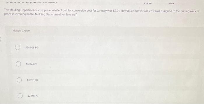 varig mun all pieces
The Molding Department's cost per equivalent unit for conversion cost for January was $3.31. How much conversion cost was assigned to the ending work in
process inventory in the Molding Department for January?
Multiple Choice
O $24,096.80
O $6.024.20
$30,121.00
AVU
$22.118.70