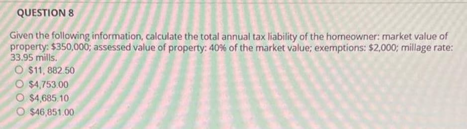 QUESTION 8
Given the following information, calculate the total annual tax liability of the homeowner: market value of
property: $350,000; assessed value of property: 40% of the market value; exemptions: $2,000; millage rate:
33.95 mills.
O $11, 882.50
O $4,753.00
O $4,685.10
O $46,851.00