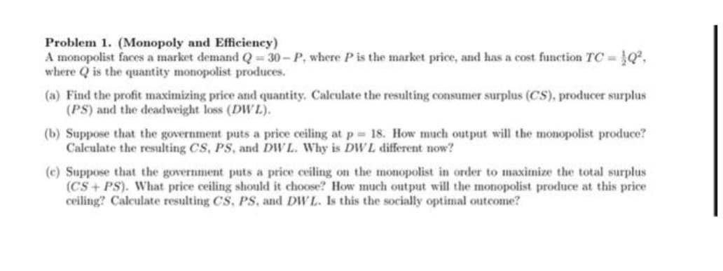 Problem 1. (Monopoly and Efficiency)
A monopolist faces a market demand Q = 30- P, where P is the market price, and has a cost function TC = }Q²,
where Q is the quantity monopolist produces.
(a) Find the profit maximizing price and quantity. Calculate the resulting consumer surplus (CS), producer surplus
(PS) and the deadweight loss (DWL).
(b) Suppose that the government puts a price ceiling at p 18. How much output will the monopolist produce?
Calculate the resulting CS, PS, and DW L. Why is DWL different now?
(c) Suppose that the government puts a price ceiling on the monopolist in order to maximize the total surplus
(CS+ PS). What price ceiling should it choose? How much output will the monopolist produce at this price
ceiling? Calculate resulting CS, PS, and DW L. Is this the socially optimal outcome?
