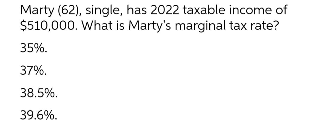 Marty (62), single, has 2022 taxable income of
$510,000. What is Marty's marginal tax rate?
35%.
37%.
38.5%.
39.6%.