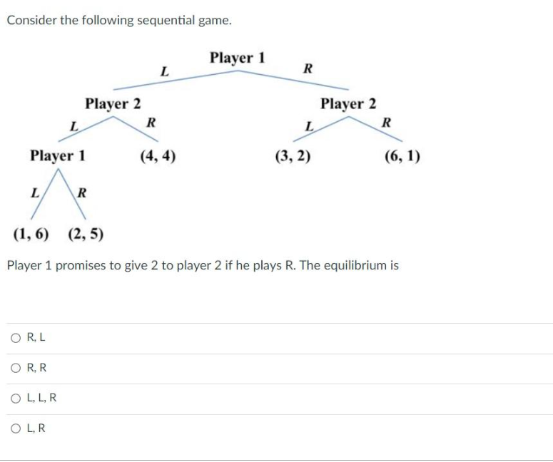 Consider the following sequential game.
L
Player 1
OR, L
L
OR, R
OL, L, R
Player 2
OL, R
R
R
L
(4,4)
Player 1
R
L
(3,2)
Player 2
(1,6) (2,5)
Player 1 promises to give 2 to player 2 if he plays R. The equilibrium is
R
(6, 1)