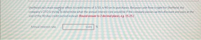 Sheffield Ltd's main supplier offers it credit terms of 1/10, n/40 on its purchases. Because cash flow is tight for Sheffield, the
company's CFO is trying to determine what the annual interest rate would be if the company passes up this discount and pays at the
end of the 40-day credit period instead. (Round answer to 2 decimal places, e.g. 15.25.)
Annual interest rate
13.01 %