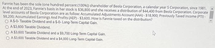 Fannie has been the sole (one hundred percent (100%)) shareholder of Beola Corporation, a calendar year S Corporation, since 1981.
At the end of 2023, Fannie's basis in her stock is $36,800 and she receives a distribution of $44,400 from Beola Corporation. Corporate
level accounts of Beola Corporation are as follow: Accumulated Adjustments Account (AAA)-$18,900; Previously Taxed Income (PTI) -
$8,200; Accumulated Earnings And Profits (AEP)- $3,600. How is Fannie taxed on the distribution?
OAS-0-Taxable Dividend and a $-0- Long-Term Capital Gain.
A $3,600 Taxable Dividend.
A $3,600 Taxable Dividend and a $9,700 Long-Term Capital Gain.
A $3,600 Taxable Dividend and a $4,000 Long-Term Capital Gain.
4