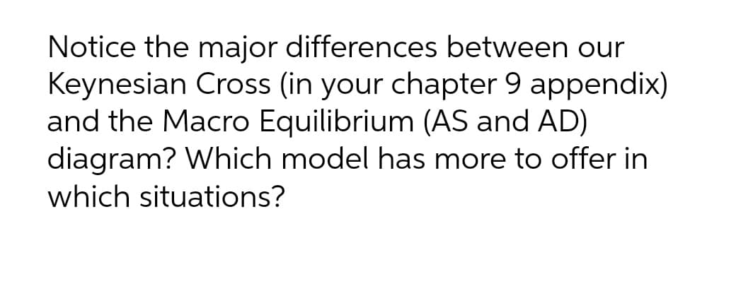 Notice the major differences between our
Keynesian Cross (in your chapter 9 appendix)
and the Macro Equilibrium (AS and AD)
diagram? Which model has more to offer in
which situations?
