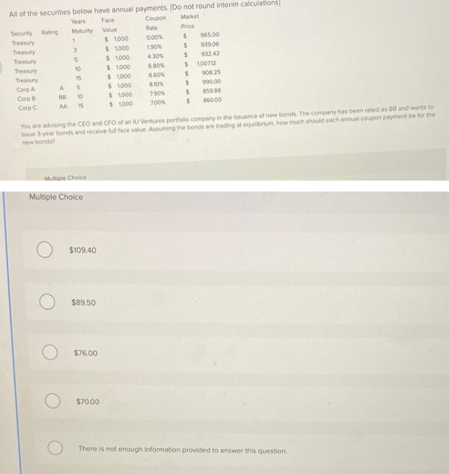 All of the securities below have annual payments. [Do not round interim calculations]
Years
Coupon
Market
Maturity
Security Rating
Treasury
Treasury
Treasury
Treasury
Treasury
Corp A
Corp B
Corp C
A
88
AA
1
3
5
10
15
5
10
Multiple Choice
Multiple Choice
$109.40
$89.50
$76.00
Face
Value
$ 1,000
$ 1,000
$ 1,000
$70.00
$1,000
$ 1,000
$ 1,000
$1,000
$ 1.000
Rate
0.00%
1.90%
4.30%
6.80%
6.60%
8.10%
7.90%
7.00%
Price
$
S
$
$
$
$
$
You are advising the CEO and CFO of an IU Ventures portfolio company in the issuance of new bonds. The company has been rated as BB and wants to
issue 3-year bonds and receive full face value. Assuming the bonds are trading at equilibrium, how much should each annual coupon payment be for the
new bonds?
S
965.00
939.06
932.42
100712
908.25
990.00
859.88
860.00
There is not enough information provided to answer this question.