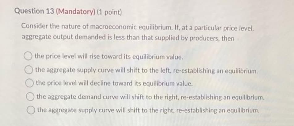 Question 13 (Mandatory) (1 point)
Consider the nature of macroeconomic equilibrium. If, at a particular price level,
aggregate output demanded is less than that supplied by producers, then
O the price level will rise toward its equilibrium value.
the aggregate supply curve will shift to the left, re-establishing an equilibrium.
the price level will decline toward its equilibrium value.
the aggregate demand curve will shift to the right, re-establishing an equilibrium.
the aggregate supply curve will shift to the right, re-establishing an equilibrium.
