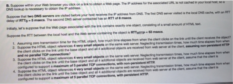 B. Suppose within your Web browser you click on a link to obtain a Web page. The IP address for the associated URL is not cached in your local host, so a
DNS lookup is necessary to obtain the IP address.
Suppose that two DNS servers are visited before your host receives the IP address from DNS. The first DNS server visited is the local DNS cache, with an RTT
delay of RTTO = 5 msecs. The second DNS server contacted has an RTT of 8 msecs.
Initially, let's suppose that the Web page associated with the link contains exactly one object, consisting of a small amount of HTML text.
Suppose the RTT between the local host and the Web server containing the object is RTTHTTP=63 msecs.
1. Assuming zero transmission time for the HTML object, how much time elapses from when the client clicks on the link until the client receives the object?
2. Suppose the HTML object references 4 very small objects on the same web server. Neglecting transmission times, how much time elapses from when
the client clicks on the link until the base object and all 4 additional objects are received from web server at the client, assuming non-persistent HTTP
and no parallel TCP connections?
3. Suppose the HTML object references 4 very small objects on the same web server. Neglecting transmission times, how much time elapses from when
the client clicks on the link until the base object and all 4 additional objects are received from web server at the client, assume that the client is
configured to support a maximum of 5 parallel TCP connections, with non-persistent HTTR
4. Suppose the HTML object references 4 very small objects on the same web server. Neglecting transmission times, how much time elapses from when
the client clicks on the link until the base object and all 4 additional objects are received from web server at the client, assume that the client is
configured to support a maximum of 5 parallel TCP connections, with persistent HTTP.
