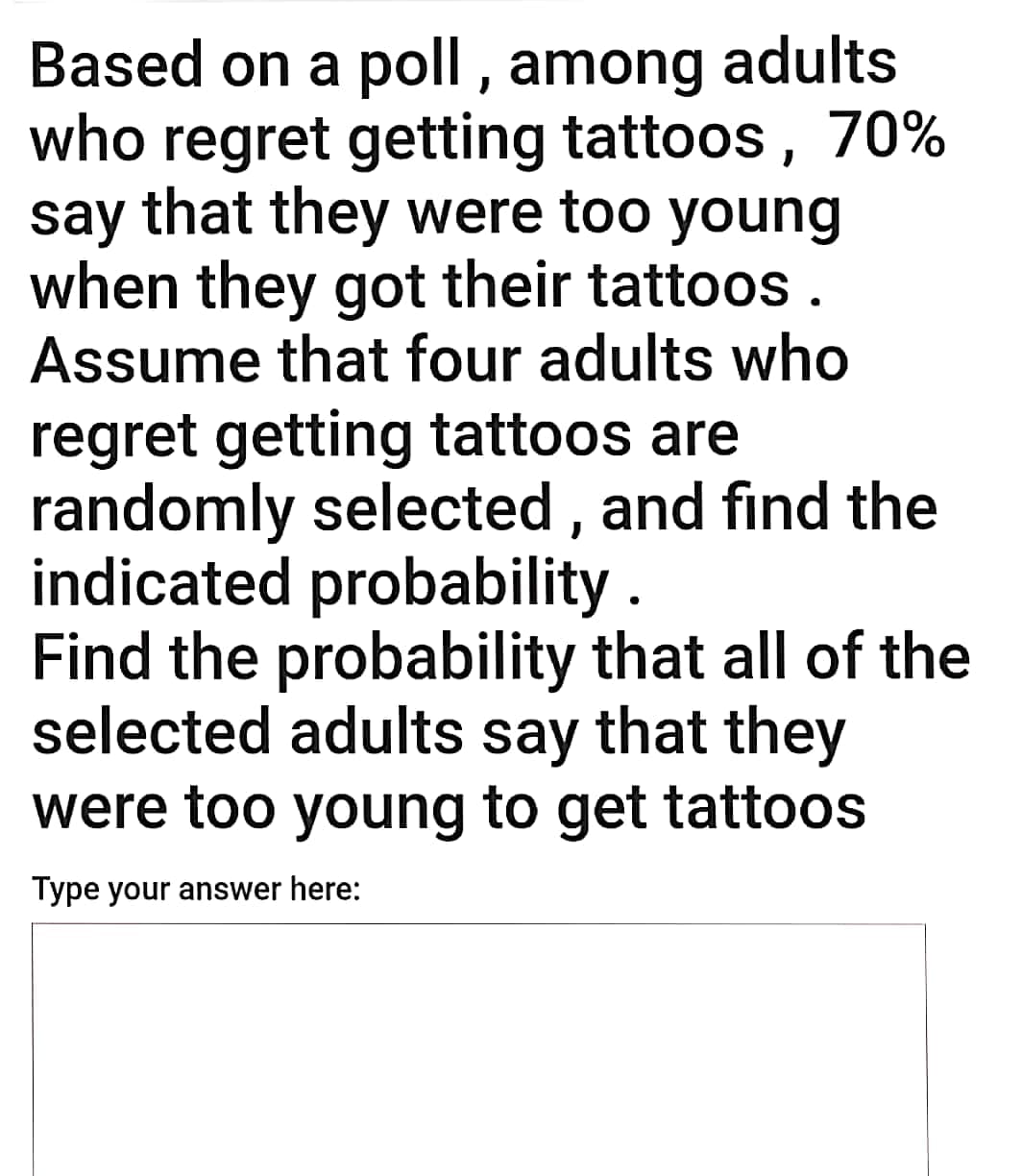 Based on a poll , among adults
who regret getting tattoos, 70%
say that they were too young
when they got their tattoos .
Assume that four adults who
regret getting tattoos are
randomly selected , and find the
indicated probability.
Find the probability that all of the
selected adults say that they
were too young to get tattoos
Type your answer here:
