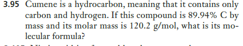 3.95 Cumene is a hydrocarbon, meaning that it contains only
carbon and hydrogen. If this compound is 89.94% C by
mass and its molar mass is 120.2 g/mol, what is its mo-
lecular formula?
