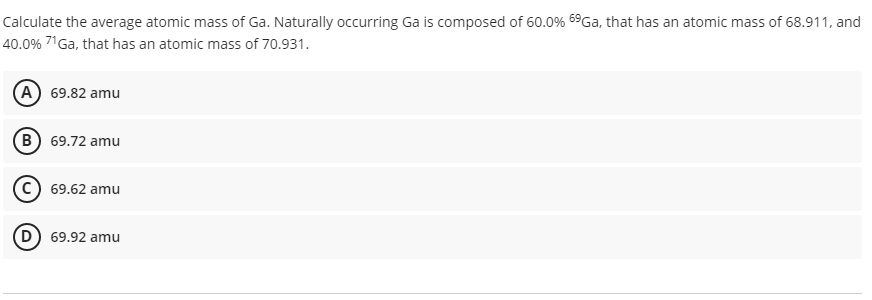 Calculate the average atomic mass of Ga. Naturally occurring Ga is composed of 60.0% 69Ga, that has an atomic mass of 68.911, and
40.0% 71Ga, that has an atomic mass of 70.931.
A 69.82 amu
B 69.72 amu
69.62 amu
D) 69.92 amu
