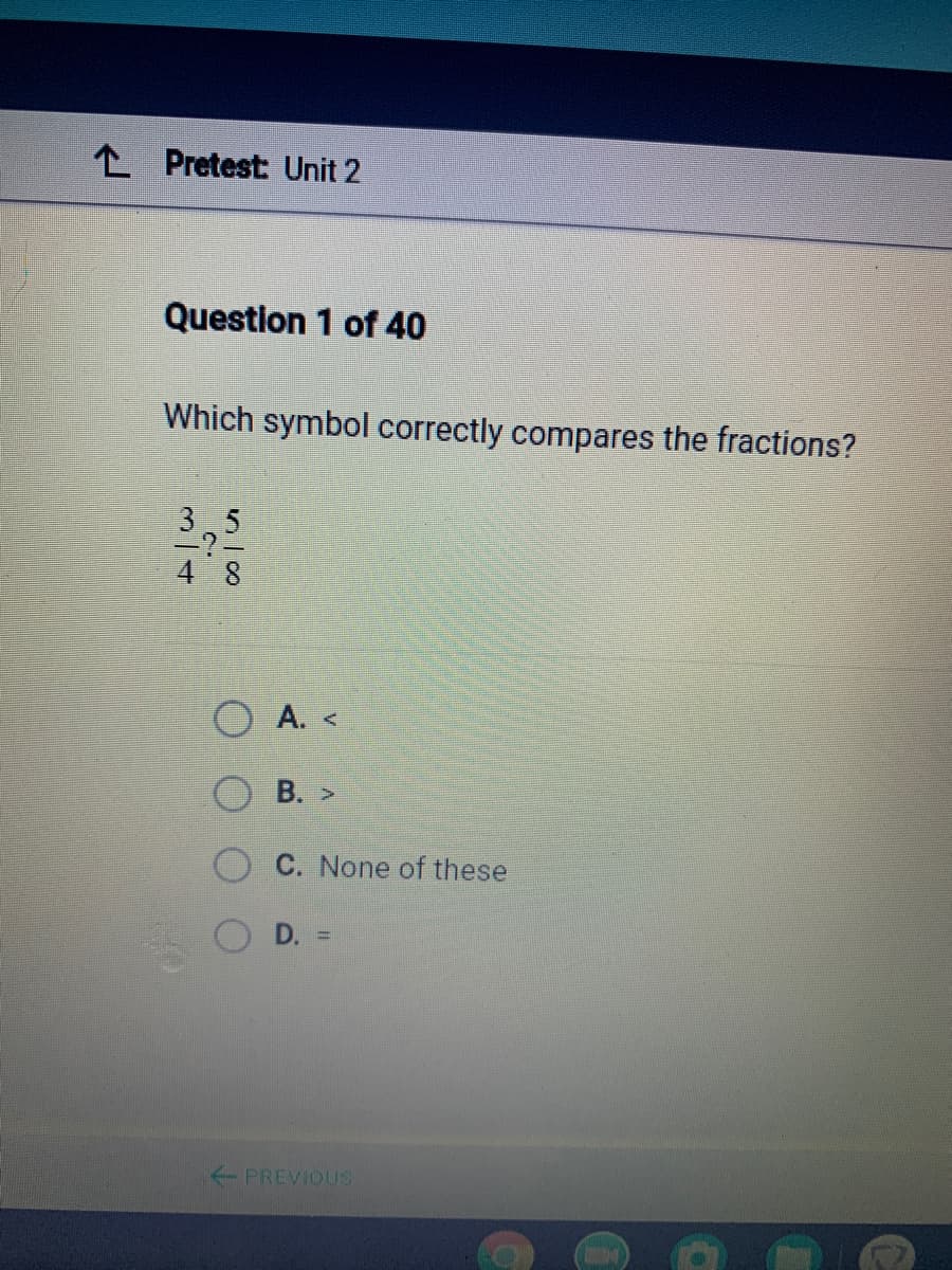 L Pretest: Unit 2
Question 1 of 40
Which symbol correctly compares the fractions?
O A. <
В. >
C. None of these
D. =
%3D
PREVIOUS
3/4
