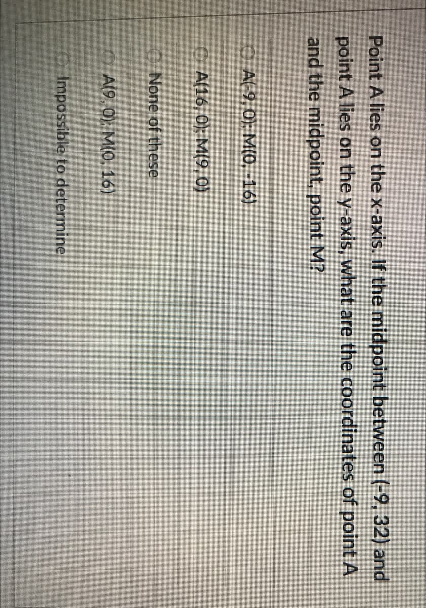 Point A lies on the x-axis. If the midpoint between (-9, 32) and
point A lies on the y-axis, what are the coordinates of point A
and the midpoint, point M?
A(-9, 0); M(0, -16)
A(16, 0); M(9, 0)
O None of these
A(9, 0); M(0, 16)
OImpossible to determine
