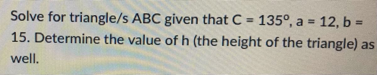 Solve for triangle/s ABC given that C = 135°, a = 12, b =
15. Determine the value of h (the height of the triangle) as
well.
