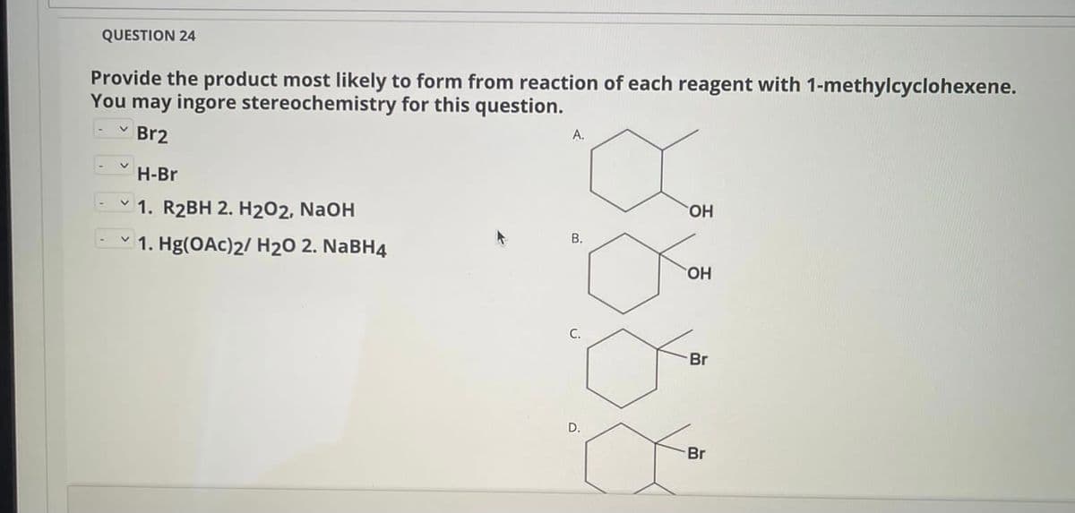 QUESTION 24
Provide the product most likely to form from reaction of each reagent with 1-methylcyclohexene.
You may ingore stereochemistry for this question.
- v Br2
A.
H-Br
- v 1. R2BH 2. H202, NaOH
HO.
В.
- v 1. Hg(OAc)2/ H20 2. NABH4
HO.
Br
D.
Br
B.
