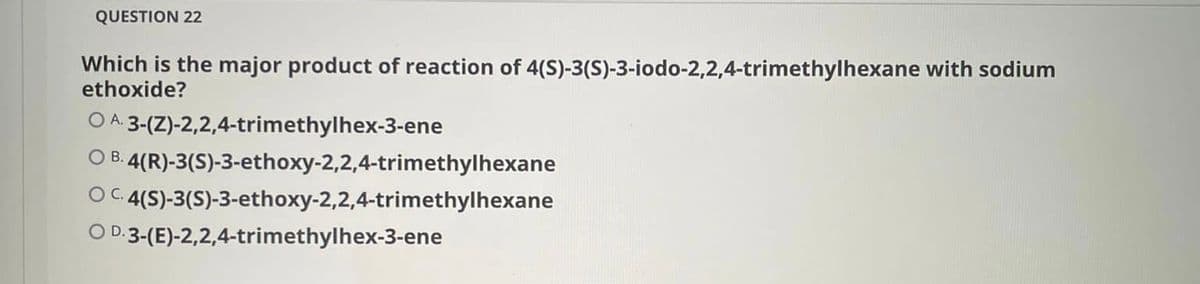 QUESTION 22
Which is the major product of reaction of 4(S)-3(S)-3-iodo-2,2,4-trimethylhexane with sodium
ethoxide?
O A: 3-(Z)-2,2,4-trimethylhex-3-ene
O B. 4(R)-3(S)-3-ethoxy-2,2,4-trimethylhexane
C. 4(S)-3(S)-3-ethoxy-2,2,4-trimethylhexane
O D.3-(E)-2,2,4-trimethylhex-3-ene
