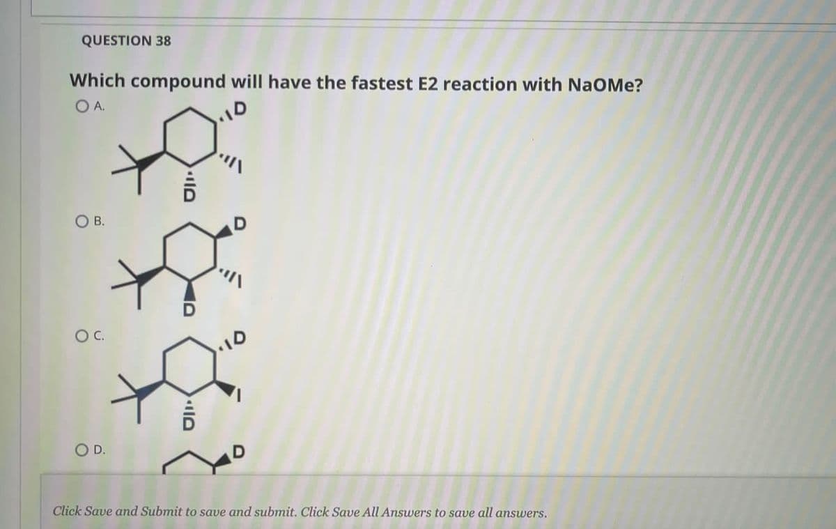 QUESTION 38
Which compound will have the fastest E2 reaction with NaOMe?
OA.
OB.
OC.
OD.
Click Save and Submit to save and submit. Click Save All Answers to save all answers.
OIO
