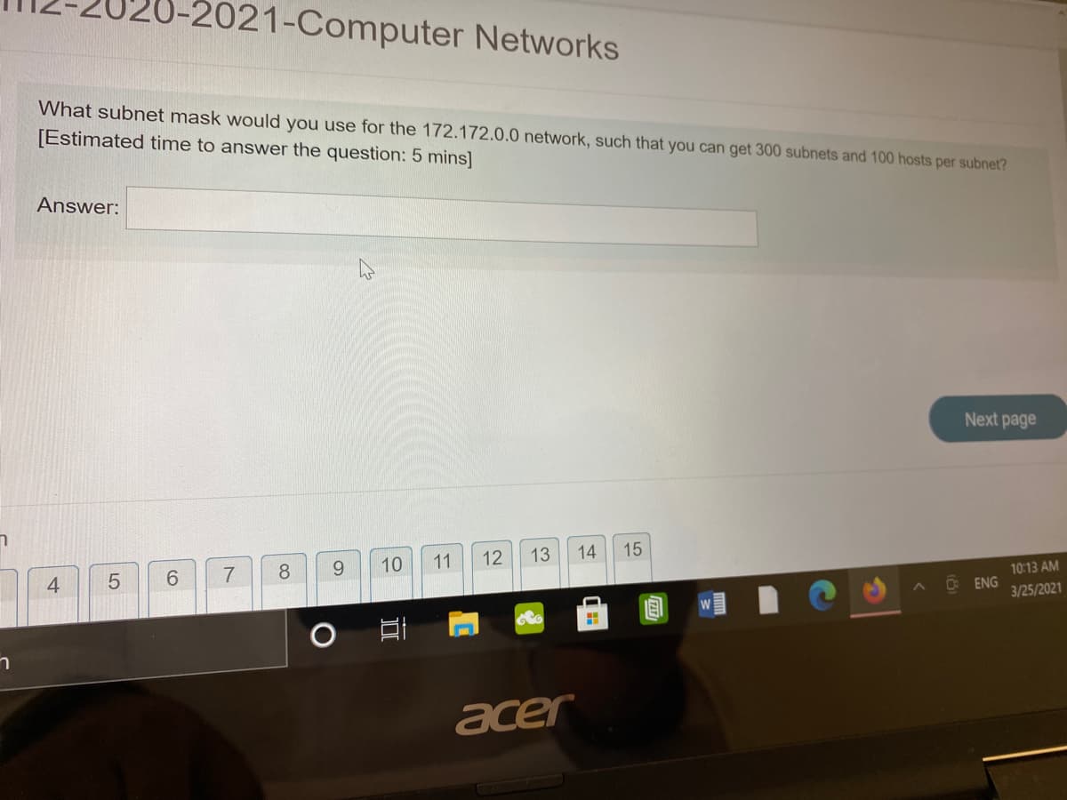 0-2021-Computer Networks
What subnet mask would you use for the 172.172.0.0 network, such that you can get 300 subnets and 100 hosts per subnet?
[Estimated time to answer the question: 5 mins]
Answer:
Next page
8
9.
10
11
12
13
14
15
4
6.
7
10:13 AM
C ENG
3/25/2021
acer
5
