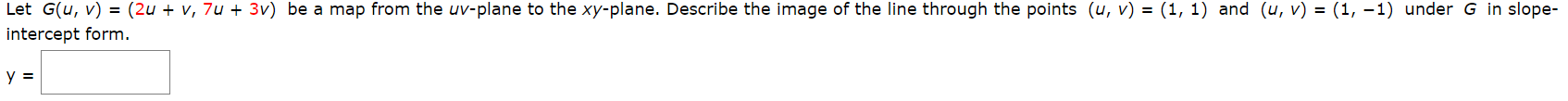 Let G(u, v) = (2u + v, 7u + 3v) be a map from the uv-plane to the xy-plane. Describe the image of the line through the points (u, v) = (1, 1) and (u, v) = (1, –1) under G in slope-
intercept form.
y =
