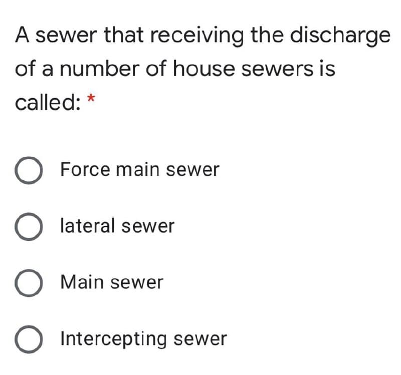 A sewer that receiving the discharge
of a number of house sewers is
called: *
O Force main sewer
lateral sewer
Main sewer
Intercepting sewer
