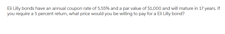 Eli Lilly bonds have an annual coupon rate of 5.55% and a par value of $1,000 and will mature in 17 years. If
you require a 5 percent return, what price would you be willing to pay for a Eli Lilly bond?