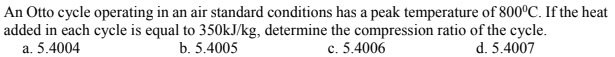 An Otto cycle operating in an air standard conditions has a peak temperature of 800°C. If the heat
added in each cycle is equal to 350kJ/kg, determine the compression ratio of the cycle.
a. 5.4004
b. 5.4005
c. 5.4006
d. 5.4007
