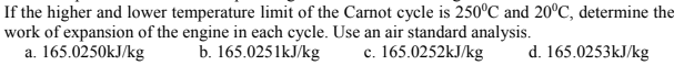 If the higher and lower temperature limit of the Carnot cycle is 250°C and 20°C, determine the
work of expansion of the engine in each cycle. Use an air standard analysis.
a. 165.0250kJ/kg
b. 165.0251kJ/kg
c. 165.0252KJ/kg
d. 165.0253kJ/kg
