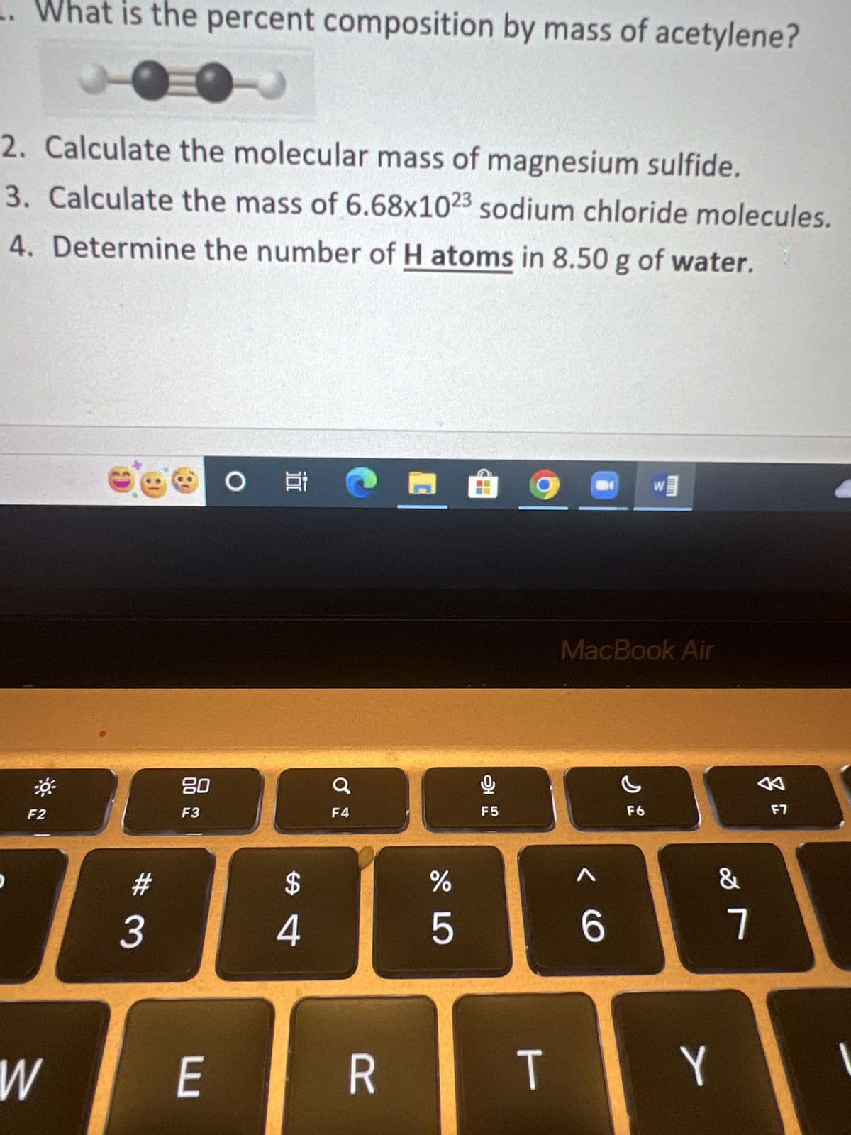 What is the percent composition by mass of acetylene?
2. Calculate the molecular mass of magnesium sulfide.
3. Calculate the mass of 6.68x1023 sodium chloride molecules.
4. Determine the number of H atoms in 8.50 g of water.
**
F2
W
#
3
3
80
F3
E
O
Et
$
4
a
F4
R
do L
%
5
É
오
·
F5
T
20
<C
MacBook Air
6
W
F6
JAIMEL
&
Y
7
A
F7