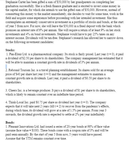 Stephanie Carter has been gifted a sum of $50,000 by her grandparents on completing her
graduation successfully. She is a fresh finance graduate and is excited to invest some money in
the capital market, for which she intends to use the gifted sum of $50,000. However, instead of
committing this money to the market immediately, she decides to wait for some time, work in the
field and acquire some experience before proceeding with her intended investment. She thus
contemplates an extremely conservative investment in a portfolio of stocks and bonds, at the start
of year 5 from now. For now, she will leave the $50,000 in a fixed deposit with the bank which
promises an interest rate of 6% per annum. She will require a return of at least 9% on her stock
investments and 4% on bond investments. Stephanie would have to pay 25% taxes on any
interest income. Dividends will be tax-free. Stephanie's research has allowed her to narrow down
on the following investment candidates:
Stocks:
1. Pan-Elixir Ltd. is a pharmaceutical company. Its stock is fairly priced. Last year (t = 0), it paid
a dividend of $2.50 per share to its shareholders. The company management has estimated that it
will be able to maintain a constant growth rate in dividends of 3% per annum.
2. Rebound Tourism Inc. is a travel planning establishment. Its shares sold for an average
price of $40 per share last year (t = 0) and the management estimates to maintain a
constant growth rate in dividends. Last year, it paid a dividend of $0.50 per share to its
shareholders.
3. Cheers Inc. is a beverage producer. It pays a dividend of $1 per share to its shareholders,
which is likely to remain constant over an indefinite time period.
4. Think-Local Inc. paid $0.75 per share as dividend last year (t = 0). The company
expects that it will take next 2 years (till t = 2) to recover from the pandemic's effects,
during which time, its dividend will grow at a rate of 1.5% per annum. From year 3
onwards, the dividend growth rate is expected to settle at 2% per year indefinitely.
Bonds:
1. Pleasant Innovations Ltd. had issued a series of 20-year bonds at 98% of face value
(assume face value = $100). These bonds come with a coupon rate of 3% and will be
paid semi-annually. By the start of year 5 from now, 5 years would have passed.
Assume that the YTM remains constant over time.