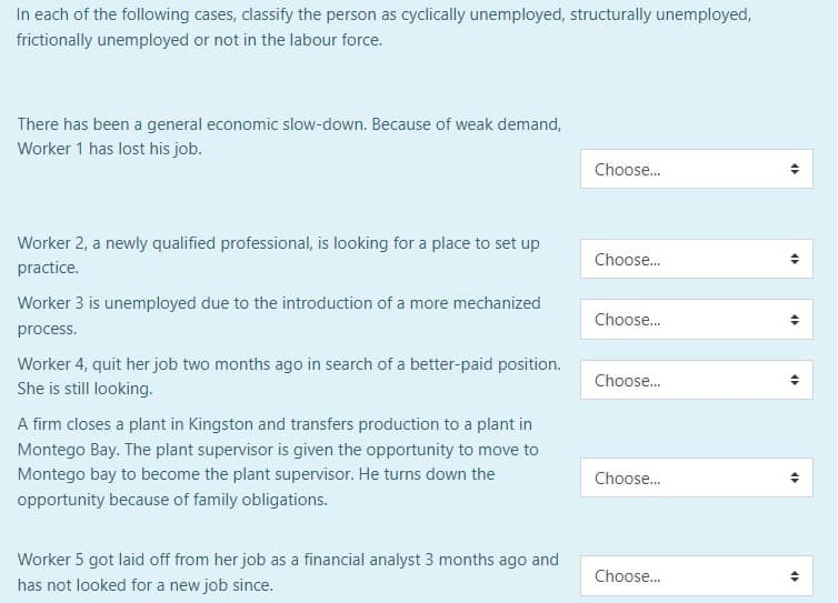 In each of the following cases, classify the person as cyclically unemployed, structurally unemployed,
frictionally unemployed or not in the labour force.
There has been a general economic slow-down. Because of weak demand,
Worker 1 has lost his job.
Worker 2, a newly qualified professional, is looking for a place to set up
practice.
Worker 3 is unemployed due to the introduction of a more mechanized
process.
Worker 4, quit her job two months ago in search of a better-paid position.
She is still looking.
A firm closes a plant in Kingston and transfers production to a plant in
Montego Bay. The plant supervisor is given the opportunity to move to
Montego bay to become the plant supervisor. He turns down the
opportunity because of family obligations.
Worker 5 got laid off from her job as a financial analyst 3 months ago and
has not looked for a new job since.
Choose...
Choose...
Choose...
Choose...
Choose...
Choose...
<
<