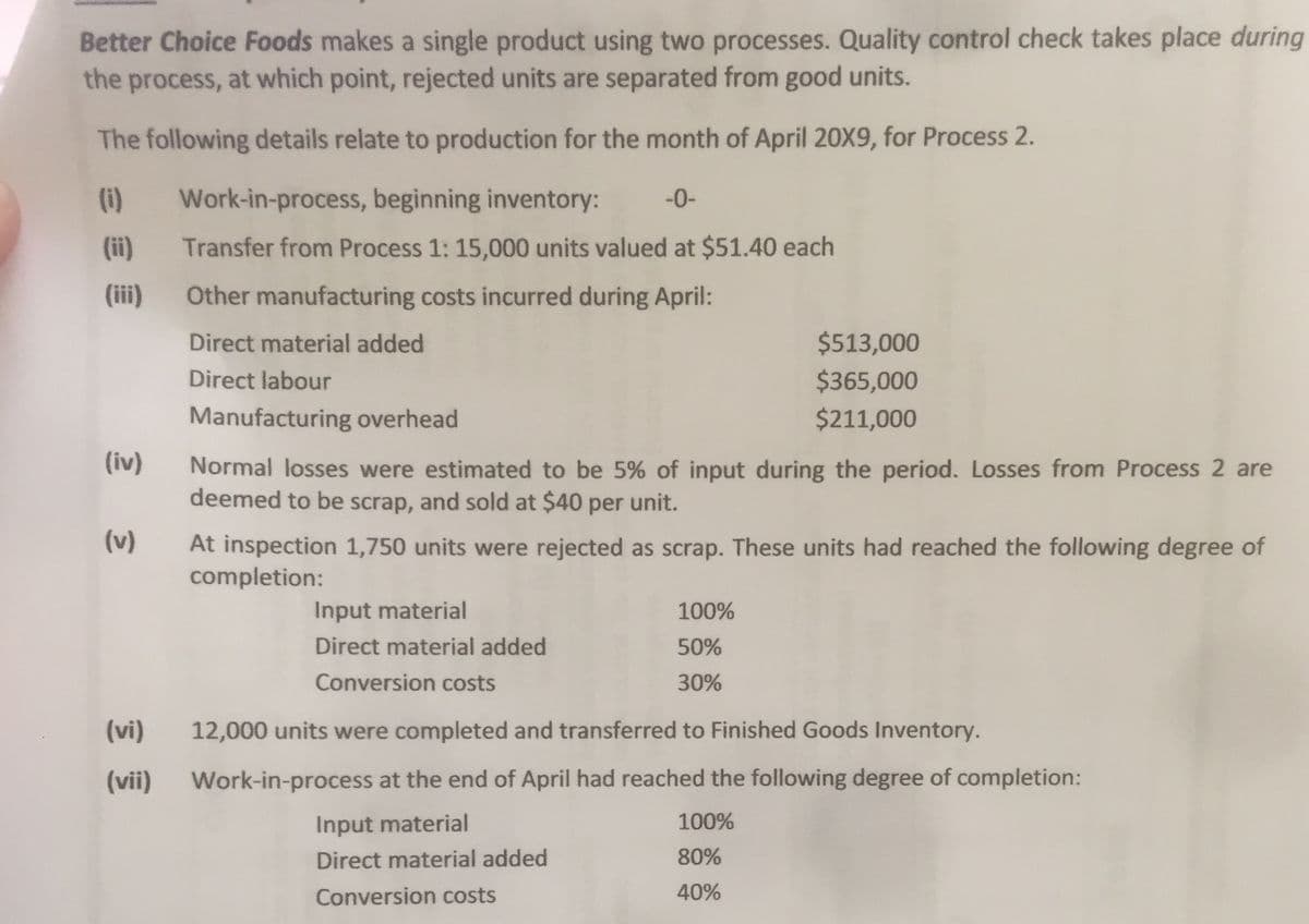 Better Choice Foods makes a single product using two processes. Quality control check takes place during
the process, at which point, rejected units are separated from good units.
The following details relate to production for the month of April 20X9, for Process 2.
(i)
Work-in-process, beginning inventory:
-0-
(ii)
Transfer from Process 1: 15,000 units valued at $51.40 each
(iii)
Other manufacturing costs incurred during April:
Direct material added
$513,000
Direct labour
$365,000
Manufacturing overhead
$211,000
(iv)
Normal losses were estimated to be 5% of input during the period. Losses from Process 2 are
deemed to be scrap, and sold at $40 per unit.
(v)
At inspection 1,750 units were rejected as scrap. These units had reached the following degree of
completion:
Input material
100%
Direct material added
50%
Conversion costs
30%
(vi)
12,000 units were completed and transferred to Finished Goods Inventory.
(vii)
Work-in-process at the end of April had reached the following degree of completion:
Input material
100%
Direct material added
80%
Conversion costs
40%
